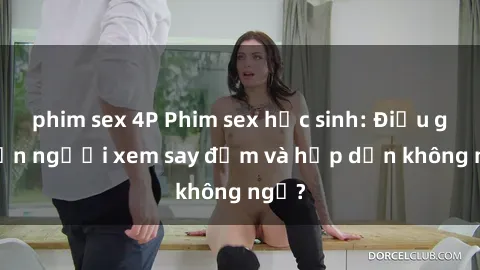 phim sex 4P Phim sex học sinh: Điều gì khiến người xem say đắm và hấp dẫn không ngờ?
