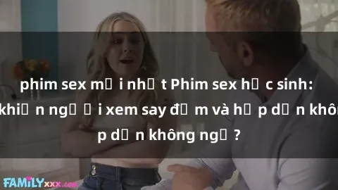 phim sex mới nhất Phim sex học sinh: Điều gì khiến người xem say đắm và hấp dẫn không ngờ?