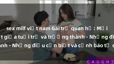 sex milf việt nam Gái trẻ quan hệ: Mối quan hệ khác biệt giữa tuổi trẻ và trưởng thành - Những điều cần biết và cảnh báo từ chuyên gia