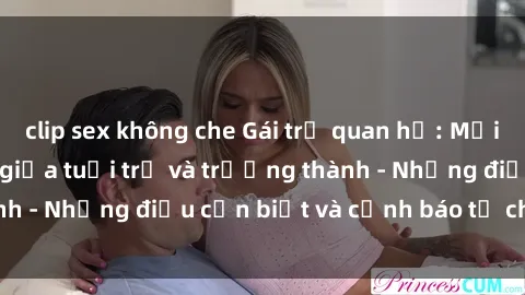 clip sex không che Gái trẻ quan hệ: Mối quan hệ khác biệt giữa tuổi trẻ và trưởng thành - Những điều cần biết và cảnh báo từ chuyên gia