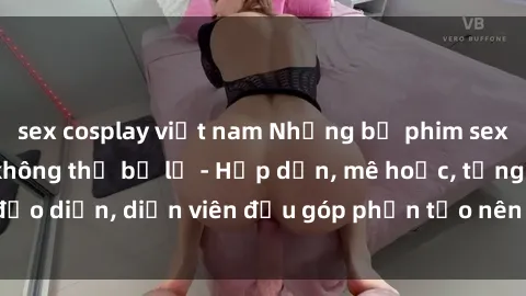 sex cosplay việt nam Những bộ phim sex gái già đỉnh cao không thể bỏ lỡ - Hấp dẫn, mê hoặc, từng đạo diễn, diễn viên đều góp phần tạo nên sự hấp dẫn, kích thích.