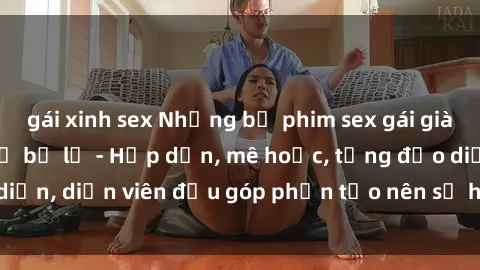 gái xinh sex Những bộ phim sex gái già đỉnh cao không thể bỏ lỡ - Hấp dẫn, mê hoặc, từng đạo diễn, diễn viên đều góp phần tạo nên sự hấp dẫn, kích thích.