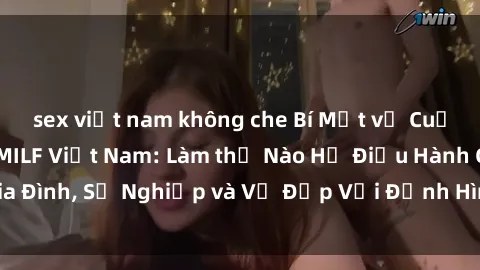sex việt nam không che Bí Mật về Cuộc Sống Của Các MILF Việt Nam: Làm thế Nào Họ Điều Hành Gia Đình, Sự Nghiệp và Vẻ Đẹp Với Định Hình Văn Hóa Đương Đại