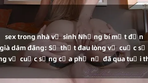 sex trong nhà vệ sinh Những bí mật đằng sau vẻ ngoài gái già dâm đãng: Sự thật đau lòng về cuộc sống của phụ nữ đã qua tuổi thanh xuân