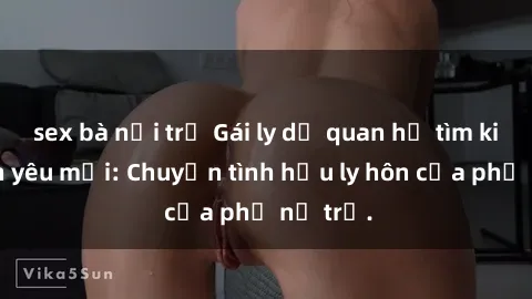 sex bà nội trợ Gái ly dị quan hệ tìm kiếm tình yêu mới: Chuyện tình hậu ly hôn của phụ nữ trẻ.