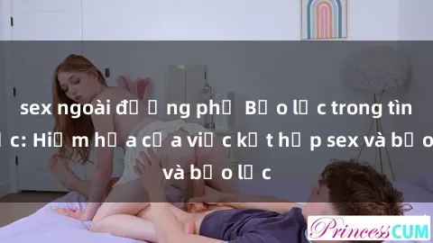 sex ngoài đường phố Bạo lực trong tình dục: Hiểm họa của việc kết hợp sex và bạo lực