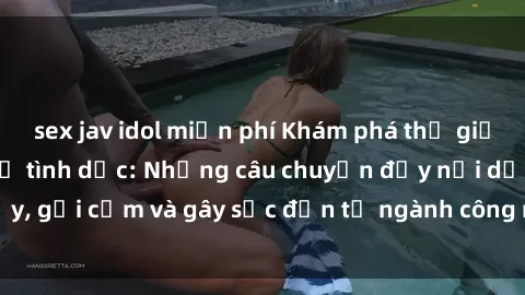 sex jav idol miễn phí Khám phá thế giới của phim sex nô lệ tình dục: Những câu chuyện đầy nổi dậy, gợi cảm và gây sốc đến từ ngành công nghiệp giải trí đen tối