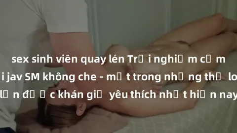 sex sinh viên quay lén Trải nghiệm cảm xúc thăng hoa với jav SM không che - một trong những thể loại phim người lớn được khán giả yêu thích nhất hiện nay. Đảm bảo đem lại sự hấp dẫn, kích thích tối đa