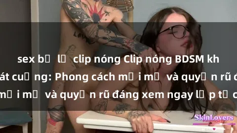 sex bị lộ clip nóng Clip nóng BDSM khiến người xem phát cuồng: Phong cách mới mẻ và quyến rũ đáng xem ngay lập tức!
