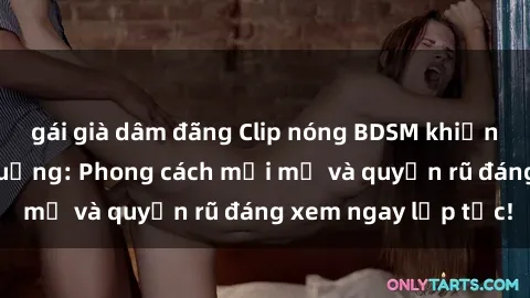 gái già dâm đãng Clip nóng BDSM khiến người xem phát cuồng: Phong cách mới mẻ và quyến rũ đáng xem ngay lập tức!
