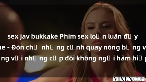 sex jav bukkake Phim sex loạn luân đầy kích thích không che - Đón chờ những cảnh quay nóng bỏng với những cặp đôi không ngại hãm hiếp gia đình trong lòng
