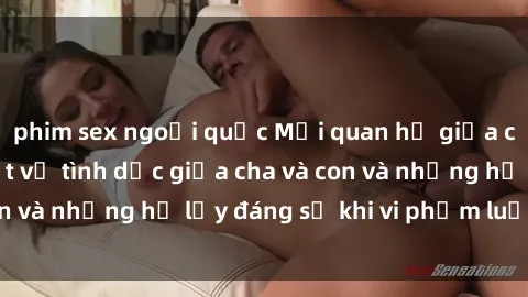 phim sex ngoại quốc Mối quan hệ giữa cha và con: Sự thật về tình dục giữa cha và con và những hệ lụy đáng sợ khi vi phạm luật pháp.
