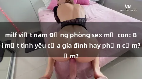 milf việt nam Động phòng sex mẹ con: Bí mật tình yêu của gia đình hay phản cảm?