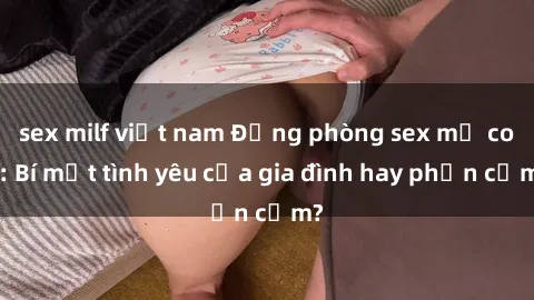 sex milf việt nam Động phòng sex mẹ con: Bí mật tình yêu của gia đình hay phản cảm?