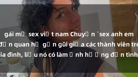 gái mỹ sex việt nam Chuyện `sex anh em ruột` - Đề cập đến quan hệ gần gũi giữa các thành viên trong gia đình, liệu nó có làm ảnh hưởng đến tình cảm gia đình hay không?