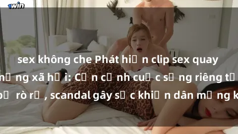 sex không che Phát hiện clip sex quay lén hot nhất trên mạng xã hội: Cận cảnh cuộc sống riêng tư bị rò rỉ, scandal gây sốc khiến dân mạng không khỏi bàng hoàng