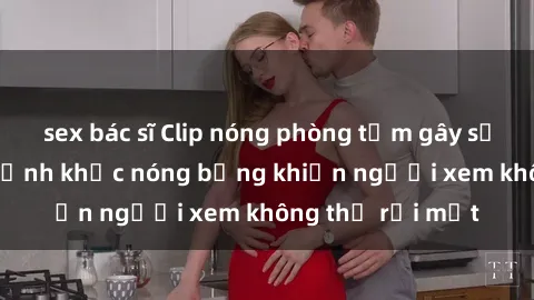sex bác sĩ Clip nóng phòng tắm gây sốt: Cận cảnh khoảnh khắc nóng bỏng khiến người xem không thể rời mắt