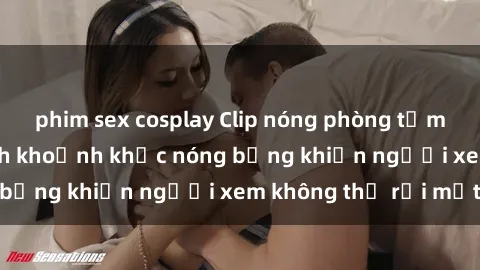 phim sex cosplay Clip nóng phòng tắm gây sốt: Cận cảnh khoảnh khắc nóng bỏng khiến người xem không thể rời mắt