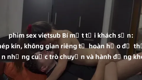 phim sex vietsub Bí mật tại khách sạn: Phòng quay lén khép kín, không gian riêng tư hoàn hảo để thực hiện những cuộc trò chuyện và hành động không bị người khác phát hiện.