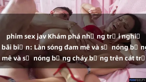 phim sex jav Khám phá những trải nghiệm độc đáo tại sex bãi biển: Làn sóng đam mê và sự nóng bỏng cháy bỏng trên cát trắng