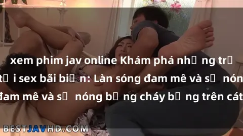 xem phim jav online Khám phá những trải nghiệm độc đáo tại sex bãi biển: Làn sóng đam mê và sự nóng bỏng cháy bỏng trên cát trắng