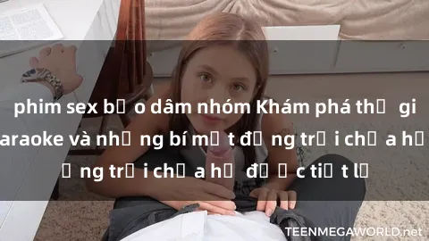 phim sex bạo dâm nhóm Khám phá thế giới sex quán karaoke và những bí mật động trời chưa hề được tiết lộ