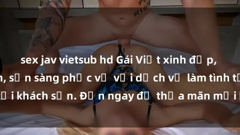 sex jav vietsub hd Gái Việt xinh đẹp, nồng nàn tình cảm, sẵn sàng phục vụ với dịch vụ làm tình tại khách sạn. Đến ngay để thỏa mãn mọi khao khát của bạn!
