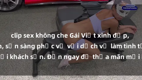 clip sex không che Gái Việt xinh đẹp, nồng nàn tình cảm, sẵn sàng phục vụ với dịch vụ làm tình tại khách sạn. Đến ngay để thỏa mãn mọi khao khát của bạn!