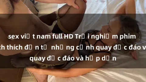 sex việt nam full HD Trải nghiệm phim sex : Sự kích thích đến từ những cảnh quay độc đáo và hấp dẫn