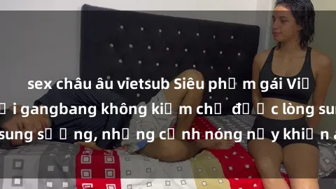 sex châu âu vietsub Siêu phẩm gái Việt tham gia trong buổi gangbang không kiềm chế được lòng sung sướng, những cảnh nóng nảy khiến ai cũng phải mãn nhãn