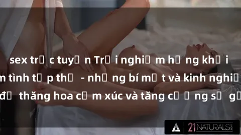 sex trực tuyến Trải nghiệm hứng khởi cùng với việc làm tình tập thể - những bí mật và kinh nghiệm để thăng hoa cảm xúc và tăng cường sự gắn kết trong mối quan hệ