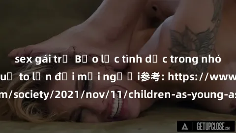 sex gái trẻ Bạo lực tình dục trong nhóm: nguy cơ và hậu quả to lớn đối mọi người参考: https://www.theguardian.com/society/2021/nov/11/children-as-young-as-four-are-being-sexually-abused-by-groups-in-uk-