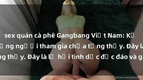 sex quán cà phê Gangbang Việt Nam: Kỷ lục mới với số lượng người tham gia chưa từng thấy. Đây là lễ hội tình dục độc đáo và gây sốc.