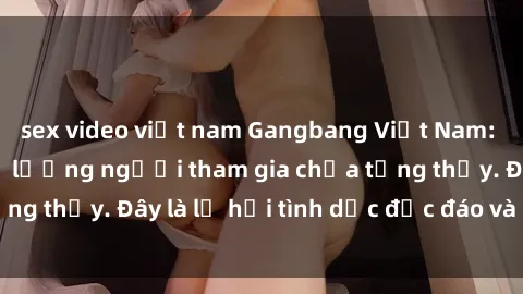 sex video việt nam Gangbang Việt Nam: Kỷ lục mới với số lượng người tham gia chưa từng thấy. Đây là lễ hội tình dục độc đáo và gây sốc.