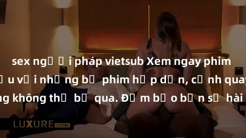 sex người pháp vietsub Xem ngay phim sex bukkake hàng đầu với những bộ phim hấp dẫn, cảnh quay nóng bỏng không thể bỏ qua. Đảm bảo bạn sẽ hài lòng với trải nghiệm mới lạ này!