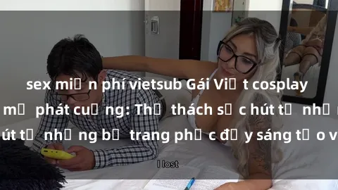 sex miễn phí vietsub Gái Việt cosplay sexy khiến fan hâm mộ phát cuồng: Thử thách sức hút từ những bộ trang phục đầy sáng tạo và quyến rũ!