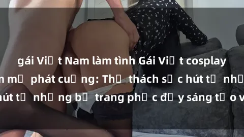 gái Việt Nam làm tình Gái Việt cosplay sexy khiến fan hâm mộ phát cuồng: Thử thách sức hút từ những bộ trang phục đầy sáng tạo và quyến rũ!