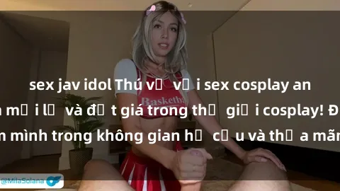 sex jav idol Thú vị với sex cosplay anime: Trải nghiệm mới lạ và đắt giá trong thế giới cosplay! Đắm mình trong không gian hư cấu và thỏa mãn niềm đam mê của bạn!