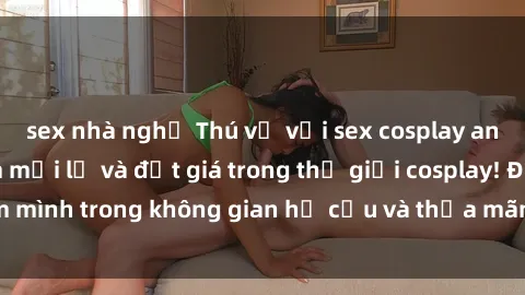 sex nhà nghỉ Thú vị với sex cosplay anime: Trải nghiệm mới lạ và đắt giá trong thế giới cosplay! Đắm mình trong không gian hư cấu và thỏa mãn niềm đam mê của bạn!