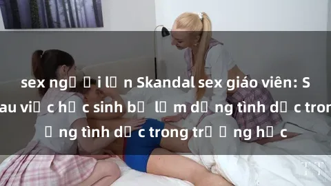 sex người lớn Skandal sex giáo viên: Sự thật đằng sau việc học sinh bị lạm dụng tình dục trong trường học