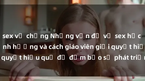 sex vợ chồng Những vấn đề về sex học sinh: Các yếu tố ảnh hưởng và cách giáo viên giải quyết hiệu quả để đảm bảo sự phát triển toàn diện.