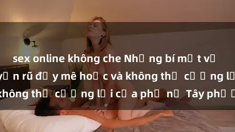 sex online không che Những bí mật về sex gái Tây: Sự quyến rũ đầy mê hoặc và không thể cưỡng lại của phụ nữ Tây phương