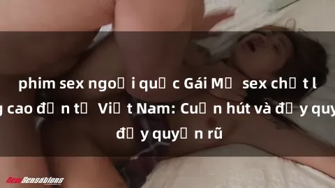 phim sex ngoại quốc Gái Mỹ sex chất lượng cao đến từ Việt Nam: Cuốn hút và đầy quyến rũ