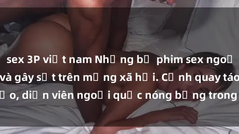sex 3P việt nam Những bộ phim sex ngoại quốc nổi tiếng và gây sốt trên mạng xã hội. Cảnh quay táo bạo, diễn viên ngoại quốc nóng bỏng trong các tác phẩm đỉnh cao.