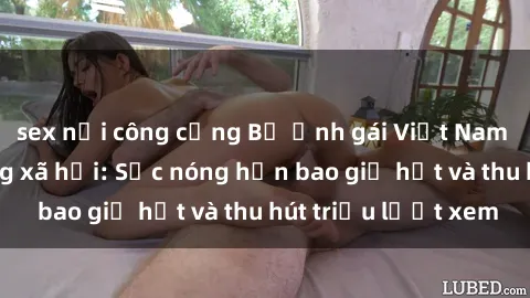 sex nơi công cộng Bộ ảnh gái Việt Nam nude gây sốt mạng xã hội: Sắc nóng hơn bao giờ hết và thu hút triệu lượt xem
