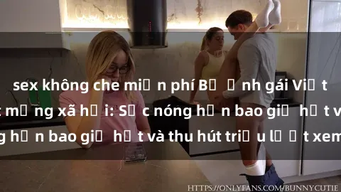 sex không che miễn phí Bộ ảnh gái Việt Nam nude gây sốt mạng xã hội: Sắc nóng hơn bao giờ hết và thu hút triệu lượt xem