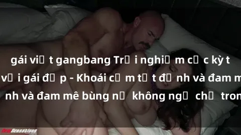 gái việt gangbang Trải nghiệm cực kỳ thú vị khi làm tình với gái đẹp - Khoái cảm tột đỉnh và đam mê bùng nổ không ngờ chỉ trong một đêm!