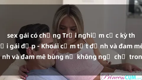 sex gái có chồng Trải nghiệm cực kỳ thú vị khi làm tình với gái đẹp - Khoái cảm tột đỉnh và đam mê bùng nổ không ngờ chỉ trong một đêm!
