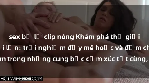 sex bị lộ clip nóng Khám phá thế giới mới với sex người lớn: trải nghiệm đầy mê hoặc và đắm chìm trong những cung bậc cảm xúc tột cùng, hứng khởi và cuốn hút.