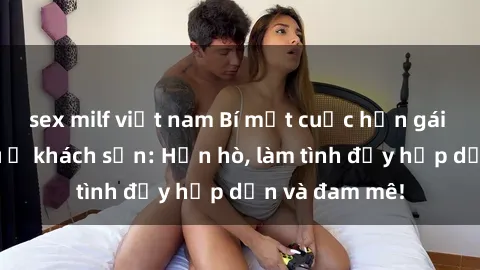 sex milf việt nam Bí mật cuộc hẹn gái Việt lần đầu ở khách sạn: Hẹn hò, làm tình đầy hấp dẫn và đam mê!